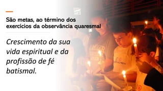 São metas, ao término dos
exercícios da observância quaresmal
Crescimento da sua
vida espiritual e da
profissão de fé
batismal.
 