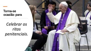 Torna-se
ocasião para
Celebrar os
ritos
penitenciais.
 