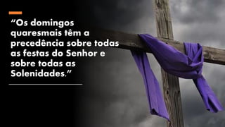 “Os domingos
quaresmais têm a
precedência sobre todas
as festas do Senhor e
sobre todas as
Solenidades.”
 