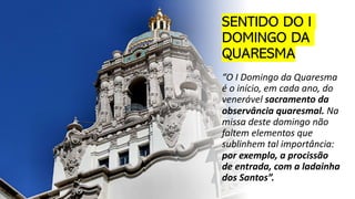 SENTIDO DO I
DOMINGO DA
QUARESMA
“O I Domingo da Quaresma
é o início, em cada ano, do
venerável sacramento da
observância quaresmal. Na
missa deste domingo não
faltem elementos que
sublinhem tal importância:
por exemplo, a procissão
de entrada, com a ladainha
dos Santos”.
 