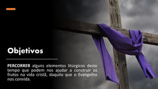 Objetivos
PERCORRER alguns elementos litúrgicos deste
tempo que podem nos ajudar a construir os
frutos na vida cristã, daquilo que o Evangelho
nos convida.
 