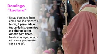 Domingo
“Laetare”
• Neste domingo, bem
como nas solenidades e
festas, é permitido o
toque de instrumentos,
e o altar pode ser
ornado com flores.
Neste domingo podem-
se usar os paramentos
cor-de-rosa”.
 