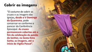 Cobrir as imagens
“O costume de cobrir as
cruzes e as imagens das
Igrejas, desde o V Domingo
da Quaresma, pode
conservar-se conforme o
parecer da Conferência
Episcopal. As cruzes
permanecem cobertas até o
fim da celebração da paixão
do Senhor, na Sexta-feira
Santa; as imagens, até o
início da Vigília Pascal”.
 