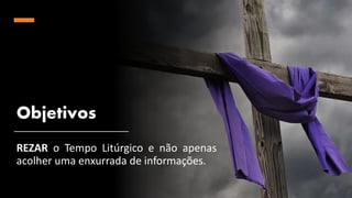 Objetivos
REZAR o Tempo Litúrgico e não apenas
acolher uma enxurrada de informações.
 