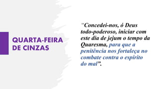 QUARTA-FEIRA
DE CINZAS
“Concedei-nos, ó Deus
todo-poderoso, iniciar com
este dia de jejum o tempo da
Quaresma, para que a
penitência nos fortaleça no
combate contra o espírito
do mal”.
 