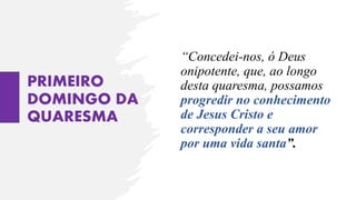 PRIMEIRO
DOMINGO DA
QUARESMA
“Concedei-nos, ó Deus
onipotente, que, ao longo
desta quaresma, possamos
progredir no conhecimento
de Jesus Cristo e
corresponder a seu amor
por uma vida santa”.
 