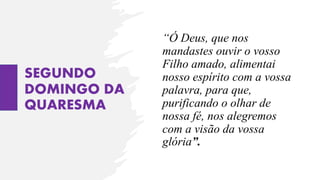 SEGUNDO
DOMINGO DA
QUARESMA
“Ó Deus, que nos
mandastes ouvir o vosso
Filho amado, alimentai
nosso espírito com a vossa
palavra, para que,
purificando o olhar de
nossa fé, nos alegremos
com a visão da vossa
glória”.
 