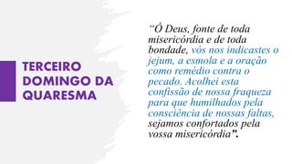 TERCEIRO
DOMINGO DA
QUARESMA
“Ó Deus, fonte de toda
misericórdia e de toda
bondade, vós nos indicastes o
jejum, a esmola e a oração
como remédio contra o
pecado. Acolhei esta
confissão de nossa fraqueza
para que humilhados pela
consciência de nossas faltas,
sejamos confortados pela
vossa misericórdia”.
 