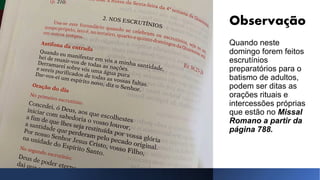 Observação
Quando neste
domingo forem feitos
escrutínios
preparatórios para o
batismo de adultos,
podem ser ditas as
orações rituais e
intercessões próprias
que estão no Missal
Romano a partir da
página 788.
 
