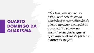QUARTO
DOMINGO DA
QUARESMA
“Ó Deus, que por vosso
Filho, realizais de modo
admirável a reconciliação do
gênero humano, concedei ao
povo cristão correr ao
encontro das festas que se
aproximam cheio de fervor e
exultando de fé”.
 