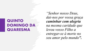 QUINTO
DOMINGO DA
QUARESMA
“Senhor nosso Deus,
dai-nos por vossa graça
caminhar com alegria
na mesma caridade que
levou vosso Filho a
entregar-se à morte no
seu amor pelo mundo”.
 