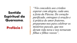 Sentido
Espiritual da
Quaresma.
Prefácio I
“Vós concedeis aos cristãos
esperar com alegria, cada ano,
a festa da Páscoa. De coração
purificado, entregues à oração e
à prática do amor fraterno,
preparamo-nos para celebrar os
mistérios pascais, que nos
deram vida nova e nos tornaram
filhas e filhos vossos”.
 
