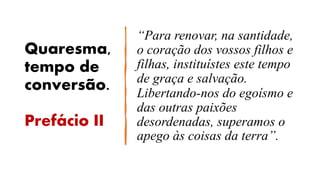Quaresma,
tempo de
conversão.
Prefácio II
“Para renovar, na santidade,
o coração dos vossos filhos e
filhas, instituístes este tempo
de graça e salvação.
Libertando-nos do egoísmo e
das outras paixões
desordenadas, superamos o
apego às coisas da terra”.
 