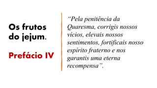 Os frutos
do jejum.
Prefácio IV
“Pela penitência da
Quaresma, corrigis nossos
vícios, elevais nossos
sentimentos, fortificais nosso
espírito fraterno e nos
garantis uma eterna
recompensa”.
 