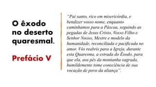 O êxodo
no deserto
quaresmal.
Prefácio V
“Pai santo, rico em misericórdia, e
bendizer vosso nome, enquanto
caminhamos para a Páscoa, seguindo as
pegadas de Jesus Cristo, Vosso Filho e
Senhor Nosso, Mestre e modelo da
humanidade, reconciliada e pacificada no
amor. Vós reabris para a Igreja, durante
esta Quaresma, a estrada do Êxodo, para
que ela, aos pés da montanha sagrada,
humildemente tome consciência de sua
vocação de povo da aliança”.
 