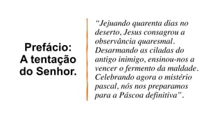 Prefácio:
A tentação
do Senhor.
“Jejuando quarenta dias no
deserto, Jesus consagrou a
observância quaresmal.
Desarmando as ciladas do
antigo inimigo, ensinou-nos a
vencer o fermento da maldade.
Celebrando agora o mistério
pascal, nós nos preparamos
para a Páscoa definitiva”.
 