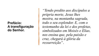 Prefácio:
A transfiguração
do Senhor.
“Tendo predito aos discípulos a
própria morte, Jesus lhes
mostra, na montanha sagrada,
todo o seu esplendor. E, com o
testemunho da lei e dos profetas,
simbolizados em Moisés e Elias,
nos ensina que, pela paixão e
cruz, chegará à glória da
ressurreição”.
 