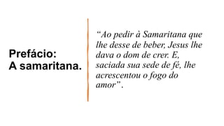 Prefácio:
A samaritana.
“Ao pedir à Samaritana que
lhe desse de beber, Jesus lhe
dava o dom de crer. E,
saciada sua sede de fé, lhe
acrescentou o fogo do
amor”.
 