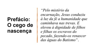 Prefácio:
O cego de
nascença
“Pelo mistério da
encarnação, Jesus conduziu
à luz da fé a humanidade que
caminhava nas trevas. E
elevou à dignidade de filhos
e filhas os escravos do
pecado, fazendo-os renascer
das águas do Batismo”.
 