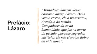 Prefácio:
Lázaro
“Verdadeiro homem, Jesus
chorou o amigo Lázaro. Deus
vivo e eterno, ele o ressuscitou,
tirando-o do túmulo.
Compadecendo-se da
humanidade, que jaz na morte
do pecado, por seus sagrados
mistérios ele nos eleva ao Reino
da vida nova”.
 
