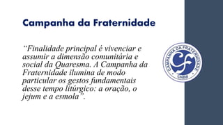 Campanha da Fraternidade
“Finalidade principal é vivenciar e
assumir a dimensão comunitária e
social da Quaresma. A Campanha da
Fraternidade ilumina de modo
particular os gestos fundamentais
desse tempo litúrgico: a oração, o
jejum e a esmola”.
 