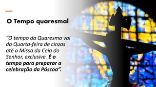 O Tempo quaresmal
“O tempo da Quaresma vai
da Quarta-feira de cinzas
até a Missa da Ceia do
Senhor, exclusive. É o
tempo para preparar a
celebração da Páscoa”.
 