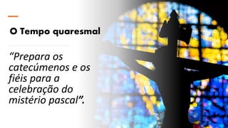 O Tempo quaresmal
“Prepara os
catecúmenos e os
fiéis para a
celebração do
mistério pascal”.
 