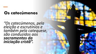 Os catecúmenos
“Os catecúmenos, pela
eleição e escrutínios e
também pela catequese,
são conduzidos aos
sacramentos da
iniciação cristã”.
 