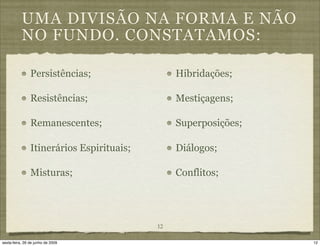 UMA DIVISÃO NA FORMA E NÃO
           NO FUNDO. CONSTATAMOS:

                Persistências;                  Hibridações;

                Resistências;                   Mestiçagens;

                Remanescentes;                  Superposições;

                Itinerários Espirituais;        Diálogos;

                Misturas;                       Conflitos;




                                           12

sexta-feira, 26 de junho de 2009                                 12
 