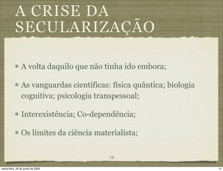 A CRISE DA
           SECULARIZAÇÃO

                A volta daquilo que não tinha ido embora;

                As vanguardas científicas: física quântica; biologia
                cognitiva; psicologia transpessoal;

                Interexistência; Co-dependência;

                Os limites da ciência materialista;


                                          14

sexta-feira, 26 de junho de 2009                                       14
 