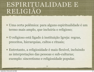 ESPIRITUALIDADE E
           RELIGIÃO
                Uma certa polêmica: para alguns espiritualidade é um
                termo mais amplo, que incluiria o religioso;

                O religioso está ligado à instituição Igreja: regras,
                preceitos, hierarquias, cultos e rituais;

                Entretanto, a religiosidade é mais flexível, incluindo
                as interpretações das pessoas e sub-culturas;
                exemplo: sincretismo e religiosidade popular.

                                           18

sexta-feira, 26 de junho de 2009                                         18
 