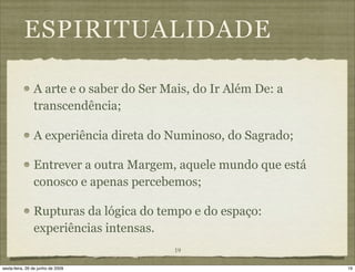 ESPIRITUALIDADE

                A arte e o saber do Ser Mais, do Ir Além De: a
                transcendência;

                A experiência direta do Numinoso, do Sagrado;

                Entrever a outra Margem, aquele mundo que está
                conosco e apenas percebemos;

                Rupturas da lógica do tempo e do espaço:
                experiências intensas.
                                         19

sexta-feira, 26 de junho de 2009                                 19
 