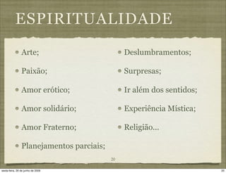 ESPIRITUALIDADE
                Arte;                          Deslumbramentos;

                Paixão;                        Surpresas;

                Amor erótico;                  Ir além dos sentidos;

                Amor solidário;                Experiência Mística;

                Amor Fraterno;                 Religião...

                Planejamentos parciais;
                                          20

sexta-feira, 26 de junho de 2009                                       20
 
