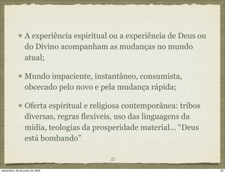 A experiência espiritual ou a experiência de Deus ou
                   do Divino acompanham as mudanças no mundo
                   atual;

                   Mundo impaciente, instantâneo, consumista,
                   obcecado pelo novo e pela mudança rápida;

                   Oferta espiritual e religiosa contemporânea: tribos
                   diversas, regras flexíveis, uso das linguagens da
                   mídia, teologias da prosperidade material... “Deus
                   está bombando”

                                           22

sexta-feira, 26 de junho de 2009                                          22
 