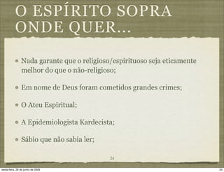 O ESPÍRITO SOPRA
           ONDE QUER...
                Nada garante que o religioso/espirituoso seja eticamente
                melhor do que o não-religioso;

                Em nome de Deus foram cometidos grandes crimes;

                O Ateu Espiritual;

                A Epidemiologista Kardecista;

                Sábio que não sabia ler;

                                            24

sexta-feira, 26 de junho de 2009                                           24
 