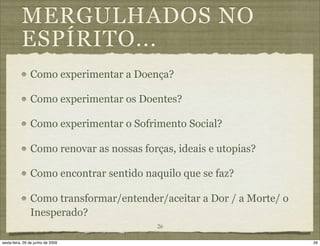 MERGULHADOS NO
           ESPÍRITO...
                Como experimentar a Doença?

                Como experimentar os Doentes?

                Como experimentar o Sofrimento Social?

                Como renovar as nossas forças, ideais e utopias?

                Como encontrar sentido naquilo que se faz?

                Como transformar/entender/aceitar a Dor / a Morte/ o
                Inesperado?
                                           26

sexta-feira, 26 de junho de 2009                                       26
 
