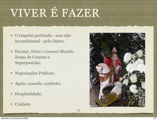 VIVER É FAZER
                O respeito profundo - mas não
                incondicional - pelo Outro;

                Escutar, Dizer o (nosso) Mundo,
                Zonas de Contato e
                Superposição;

                Negociações Práticas;

                Apoio, consolo, conforto;

                Hospitalidade;

                Cuidado.
                                                  28

sexta-feira, 26 de junho de 2009                       28
 