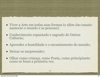 •     Viver a Arte em todas suas formas (e além das usuais:
                namorar o mundo e as pessoas);

          •     Conhecimento espantado e sagrado de Outras
                Culturas;
          •     Aprender a humildade e o encantamento do mundo;

          •     Deixar se surpreender;

          •     Olhar como criança, como Poeta, como principiante:
                como se fosse a primeira vez.

                                         30

sexta-feira, 26 de junho de 2009                                        30
 