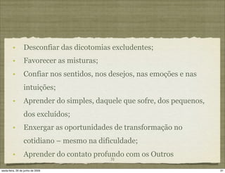 •        Desconfiar das dicotomias excludentes;
         •        Favorecer as misturas;
         •        Confiar nos sentidos, nos desejos, nas emoções e nas
                  intuições;
         •        Aprender do simples, daquele que sofre, dos pequenos,
                  dos excluídos;
         •        Enxergar as oportunidades de transformação no
                  cotidiano – mesmo na dificuldade;
         •        Aprender do contato profundo com os Outros
                                            31

sexta-feira, 26 de junho de 2009                                          31
 