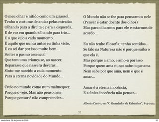 O meu olhar é nítido como um girassol.           O Mundo não se fez para pensarmos nele
    Tenho o costume de andar pelas estradas          (Pensar é estar doente dos olhos)
    Olhando para a direita e para a esquerda,        Mas para olharmos para ele e estarmos de
    E de vez em quando olhando para trás...          acordo...
    E o que vejo a cada momento
    É aquilo que nunca antes eu tinha visto,         Eu não tenho filosofia; tenho sentidos...
    E eu sei dar por isso muito bem...               Se falo na Natureza não é porque saiba o
    Sei ter o pasmo essencial                        que ela é,
    Que tem uma criança se, ao nascer,               Mas porque a amo, e amo-a por isso
    Reparasse que nascera deveras...                 Porque quem ama nunca sabe o que ama
    Sinto-me nascido a cada momento                  Nem sabe por que ama, nem o que é
    Para a eterna novidade do Mundo...               amar...

    Creio no mundo como num malmequer,               Amar é a eterna inocência,
    Porque o vejo. Mas não penso nele                E a única inocência não pensar...
    Porque pensar é não compreender...
                                                     Alberto Caeiro, em "O Guardador de Rebanhos", 8-3-1914


                                                32

sexta-feira, 26 de junho de 2009                                                                              32
 