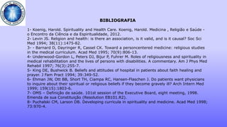 BIBLIOGRAFIA
1- Koenig, Harold. Spirituality and Health Care. Koenig, Harold. Medicina , Religião e Saúde -
o Encontro da Ciência e da Espiritualidade, 2012.
2- Levin JS. Religion and health: is there an association, is it valid, and is it causal? Soc Sci
Med 1994; 38(11):1475-82.
3- - Barnard D, Dayringer R, Cassel CK. Toward a personcentered medicine: religious studies
in the medical curriculum. Acad Med 1995; 70(9):806-13.
4- Underwood-Gordon L, Peters DJ, Bijur P, Fuhrer M. Roles of religiousness and spirituality in
medical rehabilitation and the lives of persons with disabilities. A commentary. Am J Phys Med
Rehabil 1997; 76(3):255-7.
5- King DE, Bushwick B. Beliefs and attitudes of hospital in patients about faith healing and
prayer. J Fam Pract 1994; 39:349-52.
6- Ehman JW, Ott BB, Short TH, Ciampa RC, Hansen-Flaschen J. Do patients want physicians
to inquire about their spiritual or religious beliefs if they become gravely ill? Arch Intern Med
1999; 159(15):1803-6.
7- OMS – Definição de saúde. 101st session of the Executive Board, eight meeting, 1998.
Emenda de sua Constituição (Resolution EB101.R2).
8- Puchalski CM, Larson DB. Developing curricula in spirituality and medicine. Acad Med 1998;
73:970-4.
 