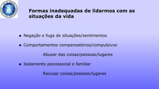 Formas inadequadas de lidarmos com as
situações da vida
 Negação e fuga de situações/sentimentos
 Comportamentos compensatórios/compulsivos
Abusar das coisas/pessoas/lugares
 Isolamento psicossocial e familiar
Recusar coisas/pessoas/lugares
 