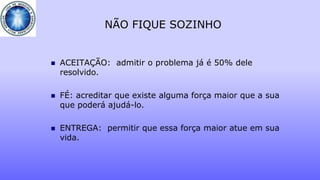 NÃO FIQUE SOZINHO
 ACEITAÇÃO: admitir o problema já é 50% dele
resolvido.
 FÉ: acreditar que existe alguma força maior que a sua
que poderá ajudá-lo.
 ENTREGA: permitir que essa força maior atue em sua
vida.
 
