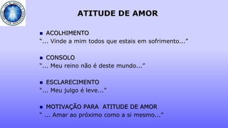 ATITUDE DE AMOR
 ACOLHIMENTO
“... Vinde a mim todos que estais em sofrimento...”
 CONSOLO
“... Meu reino não é deste mundo...”
 ESCLARECIMENTO
“... Meu julgo é leve...”
 MOTIVAÇÃO PARA ATITUDE DE AMOR
“ ... Amar ao próximo como a si mesmo...”
 
