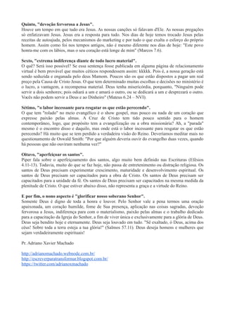 Quinto, "devoção fervorosa a Jesus".
Houve um tempo em que tudo era Jesus. As nossas canções só falavam d'Ele. As nossas pregações
só enfatizavam Jesus. Jesus era a resposta para tudo. Nos dias de hoje temos trocado Jesus pelas
receitas de autoajuda, pelos mecanismos do marketing e por tudo o que exalta o esforço do próprio
homem. Assim como foi nos tempos antigos, não é mesmo diferente nos dias de hoje: "Este povo
honra-me com os lábios, mas o seu coração está longe de mim" (Marcos 7.6).
Sexto, "extrema indiferença diante de todo lucro material".
O quê? Será isso possível? Se essa sentença fosse publicada em alguma página de relacionamento
virtual é bem provável que muitos céticos respondessem assim: kkkkk. Pois é, a nossa geração está
sendo seduzida e enganada pelo deus Mamom. Poucos são os que estão dispostos a pagar um real
preço pela Causa de Cristo Jesus. O que tem determinado muitas escolhas e decisões no ministério é
o lucro, a vantagem, a recompensa material. Deus tenha misericórdia, porquanto, "Ninguém pode
servir a dois senhores; pois odiará a um e amará o outro, ou se dedicará a um e desprezará o outro.
Vocês não podem servir a Deus e ao Dinheiro" (Mateus 6.24 – NVI).
Sétimo, "o labor incessante para resgatar os que estão perecendo".
O que tem "rolado" no meio evangélico é o show gospel, mas pouco ou nada de um coração que
expresse paixão pelas almas. A Cruz de Cristo tem tido pouco sentido para o homem
contemporâneo, logo, que propósito tem a evangelização ou a obra missionária? Ah, a "parada"
mesmo é o encontro disso e daquilo, mas onde está o labor incessante para resgatar os que estão
perecendo? Há muito que se tem perdido a verdadeira visão do Reino. Deveríamos meditar mais no
questionamento de Oswald Smith: "Por que alguém deveria ouvir do evangelho duas vezes, quando
há pessoas que não ouviram nenhuma vez?"
Oitavo, "aperfeiçoar os santos".
Piper fala sobre o aperfeiçoamento dos santos, algo muito bem definido nas Escrituras (Efésios
4.11-13). Todavia, muito do que se faz hoje, não passa de entretenimento ou distração religiosa. Os
santos de Deus precisam experimentar crescimento, maturidade e desenvolvimento espiritual. Os
santos de Deus precisam ser capacitados para a obra de Cristo. Os santos de Deus precisam ser
capacitados para a unidade da fé. Os santos de Deus precisam ser capacitados na mesma medida da
plenitude de Cristo. O que estiver abaixo disso, não representa a graça e a virtude do Reino.
E por fim, o nono aspecto é "glorificar nosso soberano Senhor".
Somente Deus é digno de toda a honra e louvor. Pelo Senhor vale a pena termos uma oração
apaixonada, um coração humilde, fome de Sua presença, aplicação nas coisas sagradas, devoção
fervorosa a Jesus, indiferença para com o materialismo, paixão pelas almas e o trabalho dedicado
para a capacitação da Igreja do Senhor, a fim de viver única e exclusivamente para a glória de Deus.
Deus seja bendito hoje e eternamente. Deus seja louvado em tudo. "Sê exaltado, ó Deus, acima dos
céus! Sobre toda a terra esteja a tua glória!" (Salmos 57.11). Deus deseja homens e mulheres que
sejam verdadeiramente espirituais!
Pr. Adriano Xavier Machado
http://adrianomachado.webnode.com.br/
http://escreverparatransformar.blogspot.com.br/
https://twitter.com/adrianoxmachado
 
