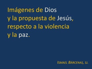 Imágenes de Dios
y la propuesta de Jesús,
respecto a la violencia
y la paz.


                  ISMAEL BÁRCENAS, SJ.
 