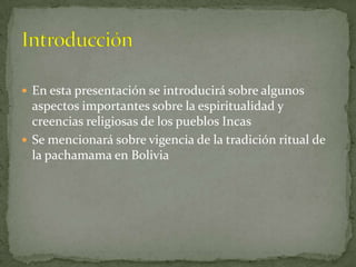 En esta presentación se introducirá sobre algunos aspectos importantes sobre la espiritualidad y creencias religiosas de los pueblos IncasSe mencionará sobre vigencia de la tradición ritual de la pachamama en BoliviaIntroducción