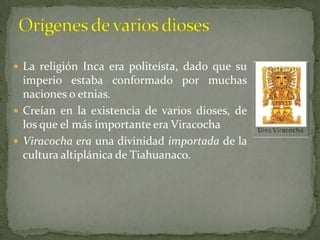 Orígenes de varios diosesLa religión Inca era politeísta, dado que su imperio estaba conformado por muchas naciones o etnias.Creían en la existencia de varios dioses, de los que el más importante era Viracocha Viracocha era una divinidad importada de la cultura altiplánica de Tiahuanaco.