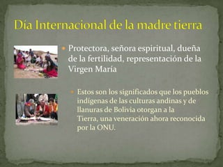 Actualmente la Pachamama en BoliviaActualmente engrupos étnicos en las áreas andinas de Ecuador, Perú conservan el sistema de creencias y rituales relacionados con la PachamamaEsto ocurre en regiones andinas de BoliviaTambién en el norte de Chile y noroeste de Argentina