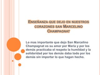 ENSEÑANZA QUE DEJO EN NUESTROS
CORAZONES SAN MARCELINO
CHAMPAGNAT
Lo mas importante que dejo San Marcelino
Champagnat es su amor por María y por los
demás practicaba el respeto la humildad y la
solidaridad por los demás daba todo por los
demás sin importar lo que hagan hecho.
 